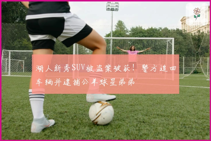 湖人新秀SUV被盗案破获！警方追回车辆并逮捕公羊球星弟弟
