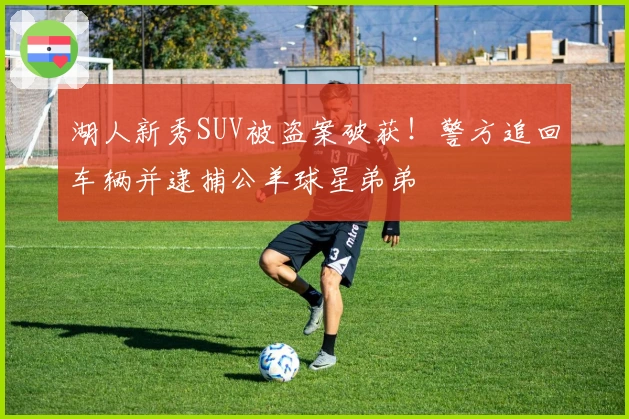 湖人新秀SUV被盗案破获！警方追回车辆并逮捕公羊球星弟弟