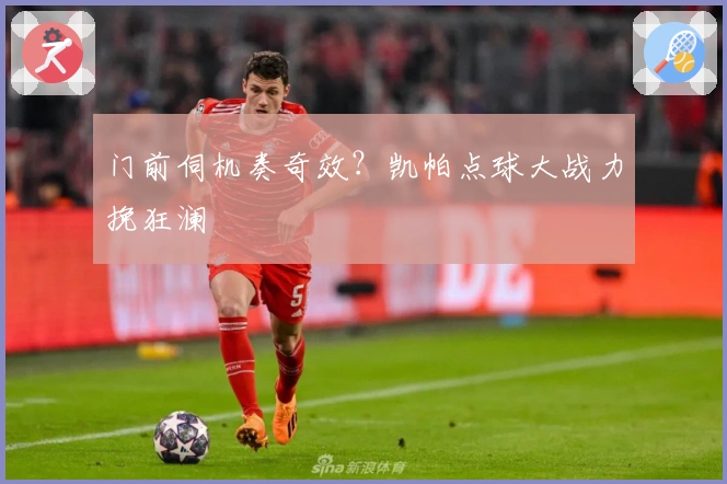 门前伺机奏奇效？凯帕点球大战力挽狂澜