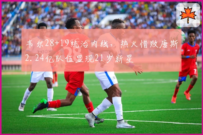 韦尔28+19统治内线，热火惜败唐斯2.24亿队伍显现21岁新星