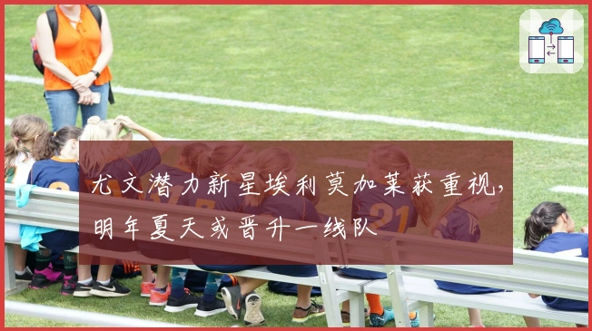 尤文潜力新星埃利莫加莱获重视，明年夏天或晋升一线队