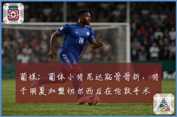 葡媒：葡体小将昆达跖骨骨折，将于明夏加盟切尔西后在伦敦手术