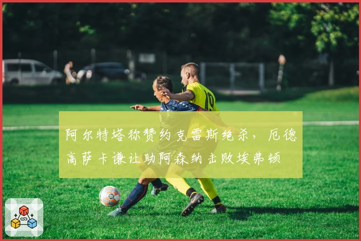 阿尔特塔称赞约克雷斯绝杀，厄德高萨卡谦让助阿森纳击败埃弗顿