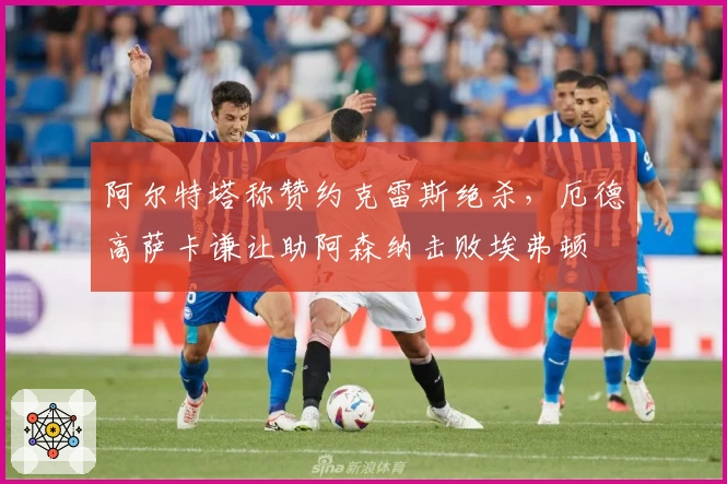 阿尔特塔称赞约克雷斯绝杀，厄德高萨卡谦让助阿森纳击败埃弗顿